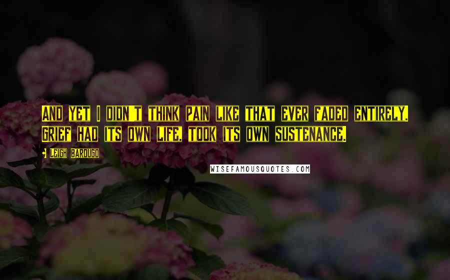 Leigh Bardugo Quotes: And yet I didn't think pain like that ever faded entirely. Grief had its own life, took its own sustenance.