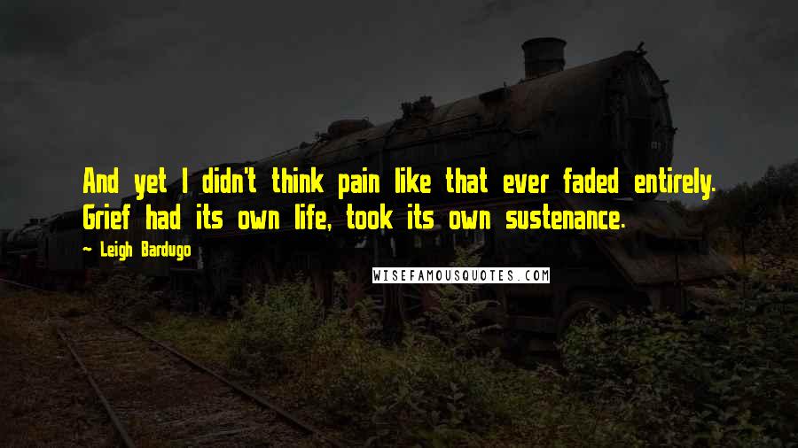 Leigh Bardugo Quotes: And yet I didn't think pain like that ever faded entirely. Grief had its own life, took its own sustenance.