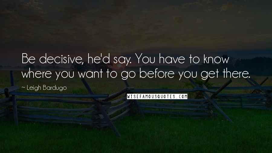 Leigh Bardugo Quotes: Be decisive, he'd say. You have to know where you want to go before you get there.