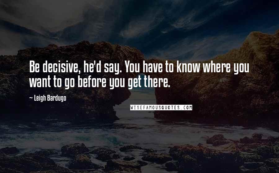 Leigh Bardugo Quotes: Be decisive, he'd say. You have to know where you want to go before you get there.