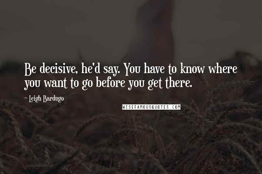 Leigh Bardugo Quotes: Be decisive, he'd say. You have to know where you want to go before you get there.