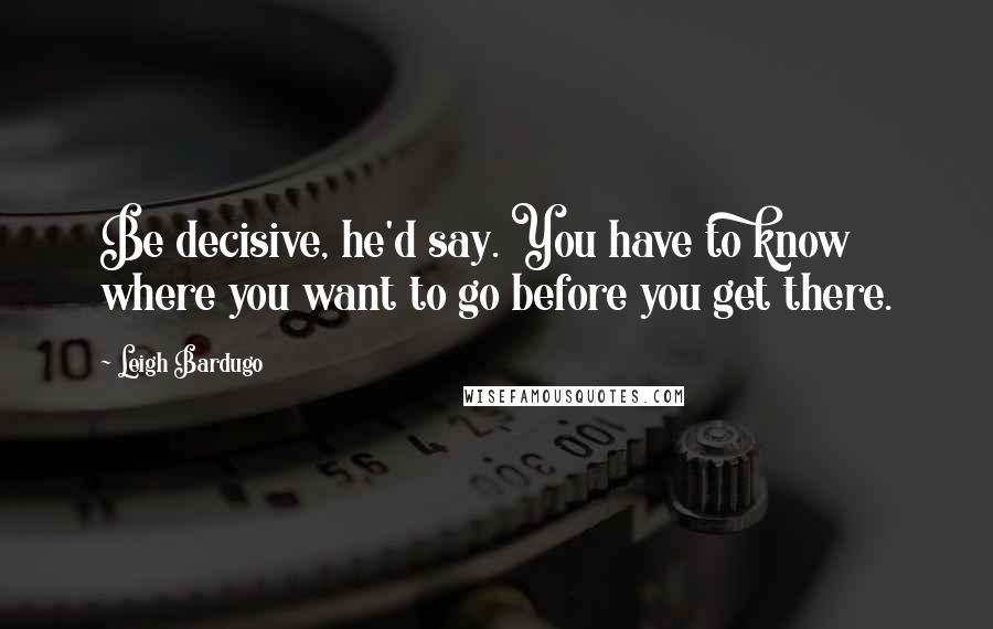 Leigh Bardugo Quotes: Be decisive, he'd say. You have to know where you want to go before you get there.