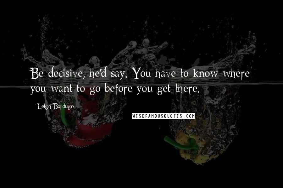 Leigh Bardugo Quotes: Be decisive, he'd say. You have to know where you want to go before you get there.