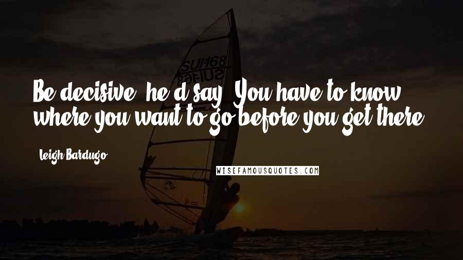 Leigh Bardugo Quotes: Be decisive, he'd say. You have to know where you want to go before you get there.