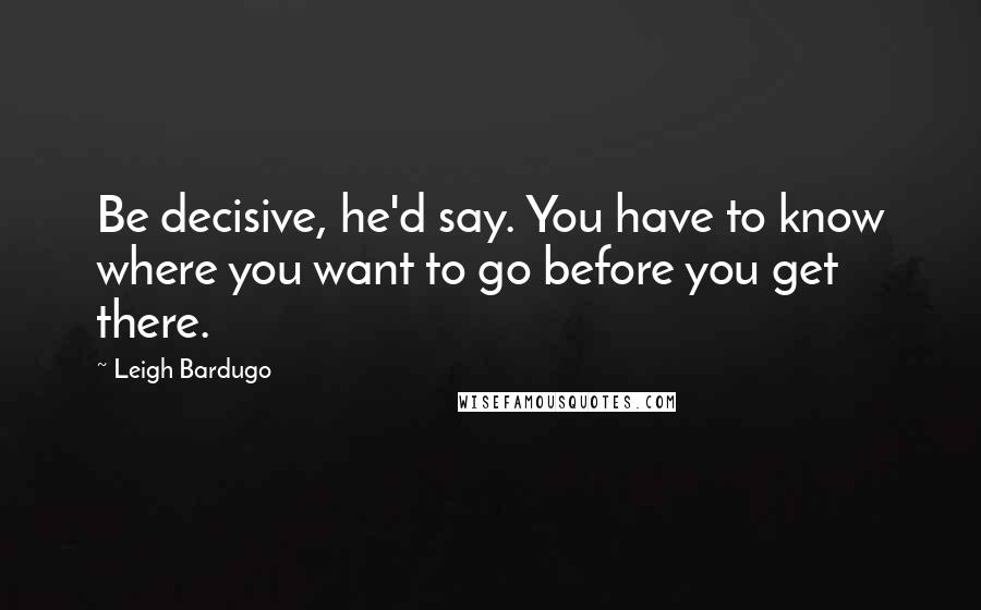 Leigh Bardugo Quotes: Be decisive, he'd say. You have to know where you want to go before you get there.