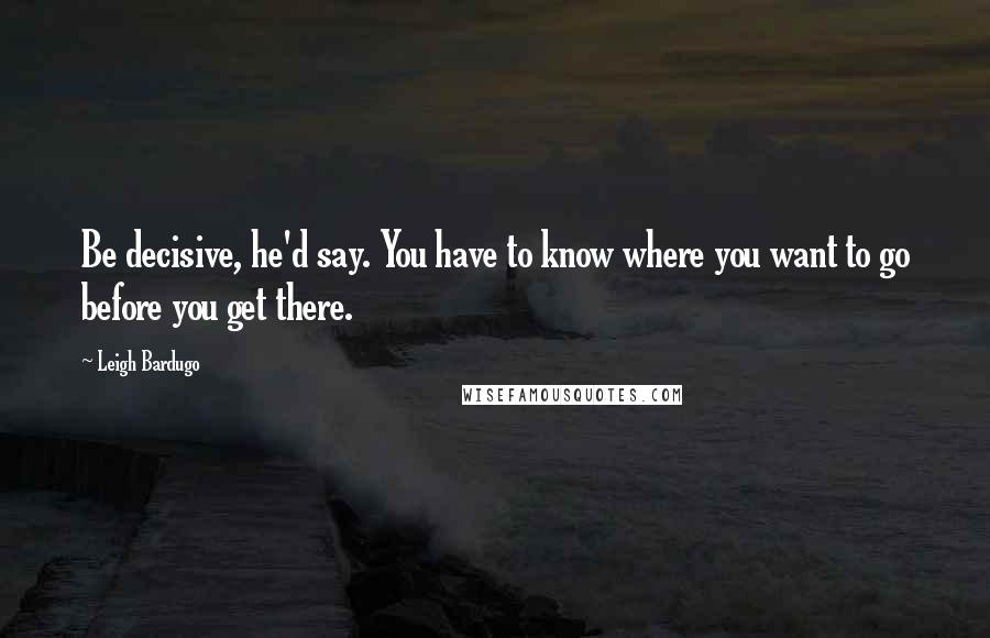 Leigh Bardugo Quotes: Be decisive, he'd say. You have to know where you want to go before you get there.