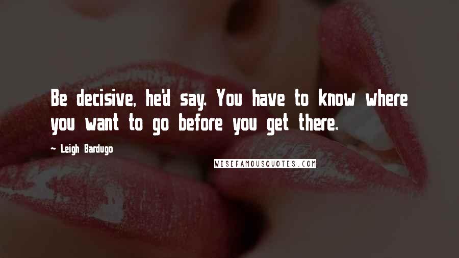 Leigh Bardugo Quotes: Be decisive, he'd say. You have to know where you want to go before you get there.