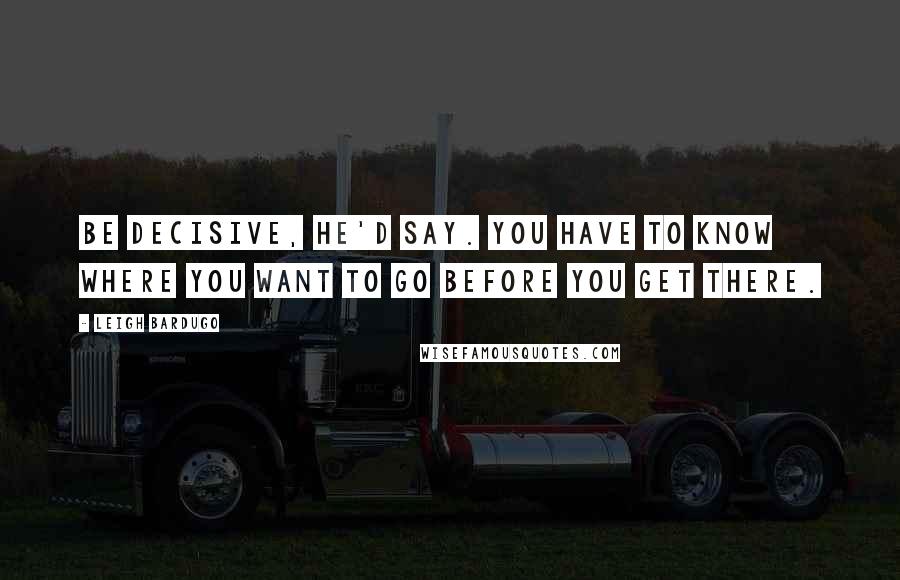 Leigh Bardugo Quotes: Be decisive, he'd say. You have to know where you want to go before you get there.
