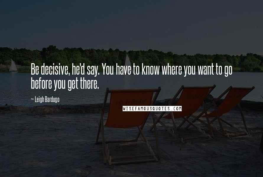 Leigh Bardugo Quotes: Be decisive, he'd say. You have to know where you want to go before you get there.