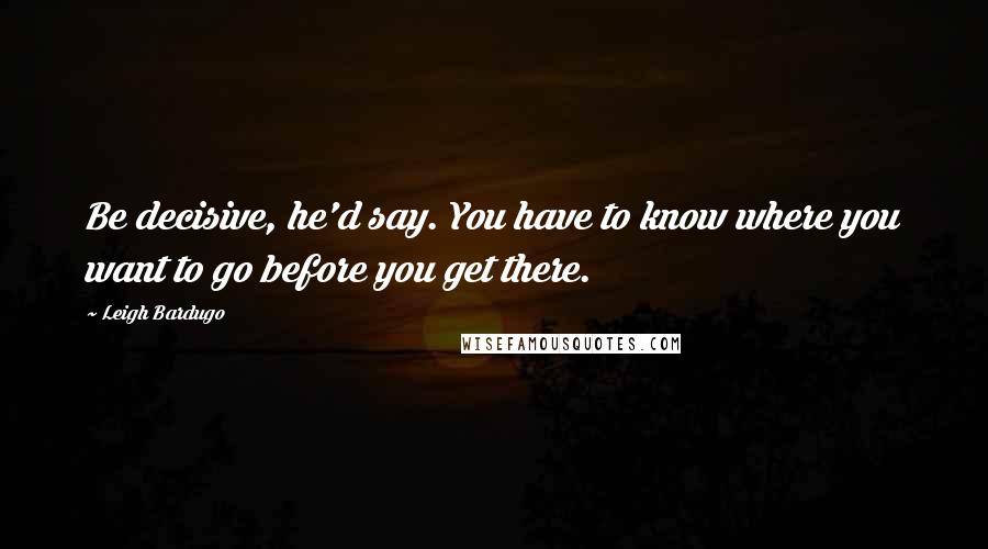 Leigh Bardugo Quotes: Be decisive, he'd say. You have to know where you want to go before you get there.