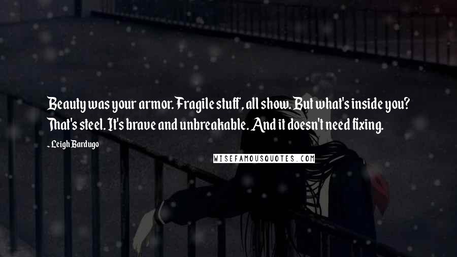 Leigh Bardugo Quotes: Beauty was your armor. Fragile stuff, all show. But what's inside you? That's steel. It's brave and unbreakable. And it doesn't need fixing.