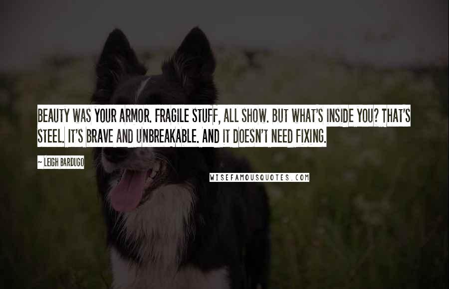 Leigh Bardugo Quotes: Beauty was your armor. Fragile stuff, all show. But what's inside you? That's steel. It's brave and unbreakable. And it doesn't need fixing.