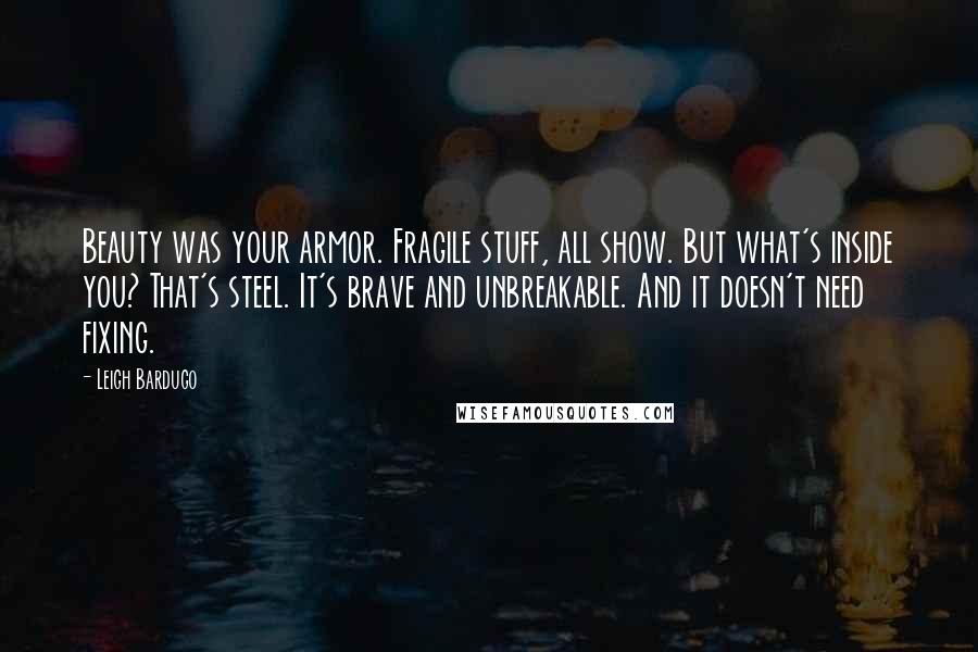 Leigh Bardugo Quotes: Beauty was your armor. Fragile stuff, all show. But what's inside you? That's steel. It's brave and unbreakable. And it doesn't need fixing.