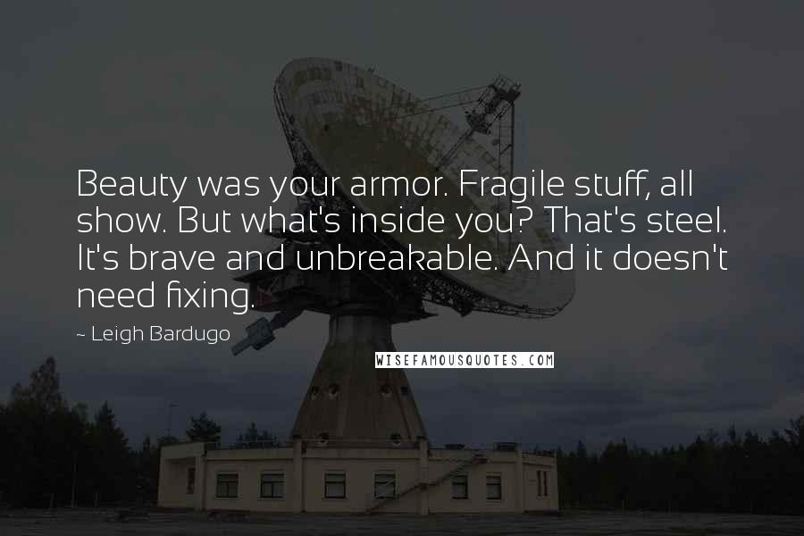 Leigh Bardugo Quotes: Beauty was your armor. Fragile stuff, all show. But what's inside you? That's steel. It's brave and unbreakable. And it doesn't need fixing.