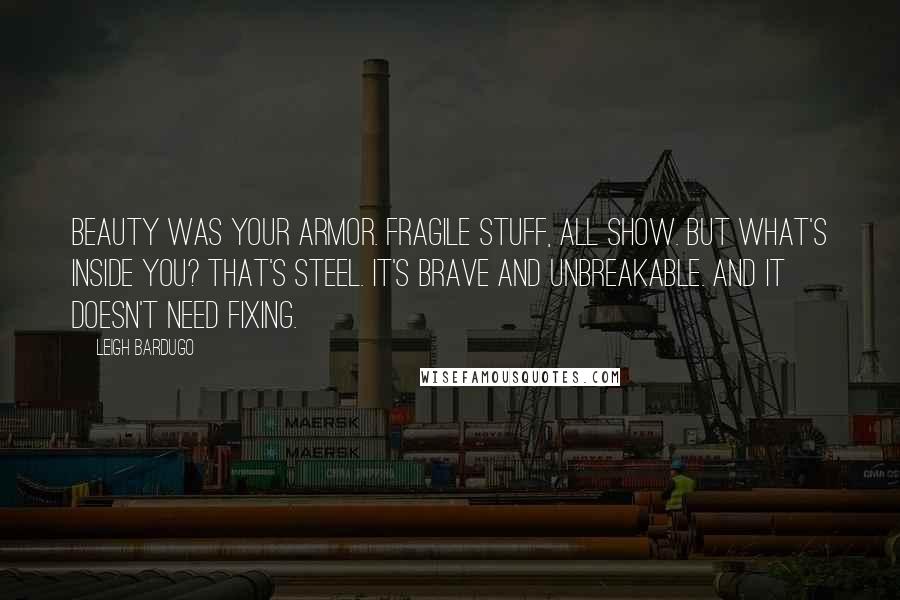 Leigh Bardugo Quotes: Beauty was your armor. Fragile stuff, all show. But what's inside you? That's steel. It's brave and unbreakable. And it doesn't need fixing.