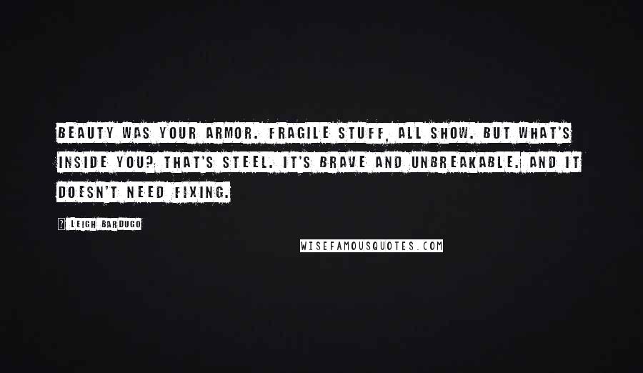 Leigh Bardugo Quotes: Beauty was your armor. Fragile stuff, all show. But what's inside you? That's steel. It's brave and unbreakable. And it doesn't need fixing.