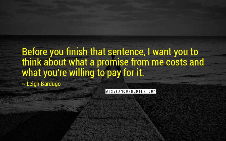 Leigh Bardugo Quotes: Before you finish that sentence, I want you to think about what a promise from me costs and what you're willing to pay for it.