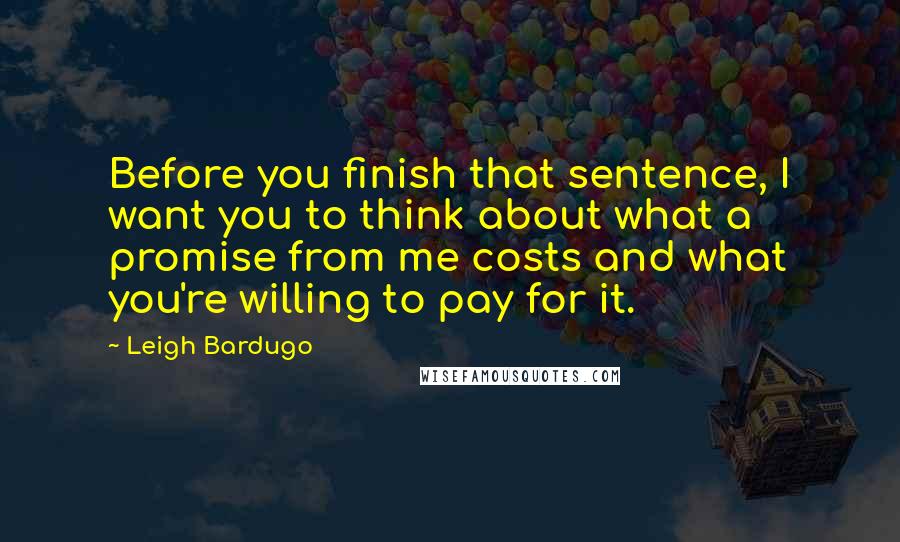 Leigh Bardugo Quotes: Before you finish that sentence, I want you to think about what a promise from me costs and what you're willing to pay for it.