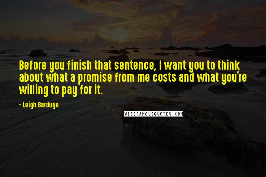 Leigh Bardugo Quotes: Before you finish that sentence, I want you to think about what a promise from me costs and what you're willing to pay for it.