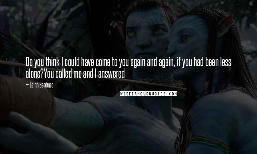 Leigh Bardugo Quotes: Do you think I could have come to you again and again, if you had been less alone?You called me and I answered