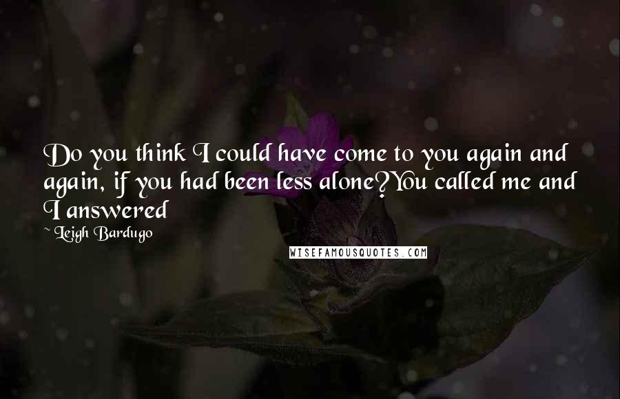 Leigh Bardugo Quotes: Do you think I could have come to you again and again, if you had been less alone?You called me and I answered