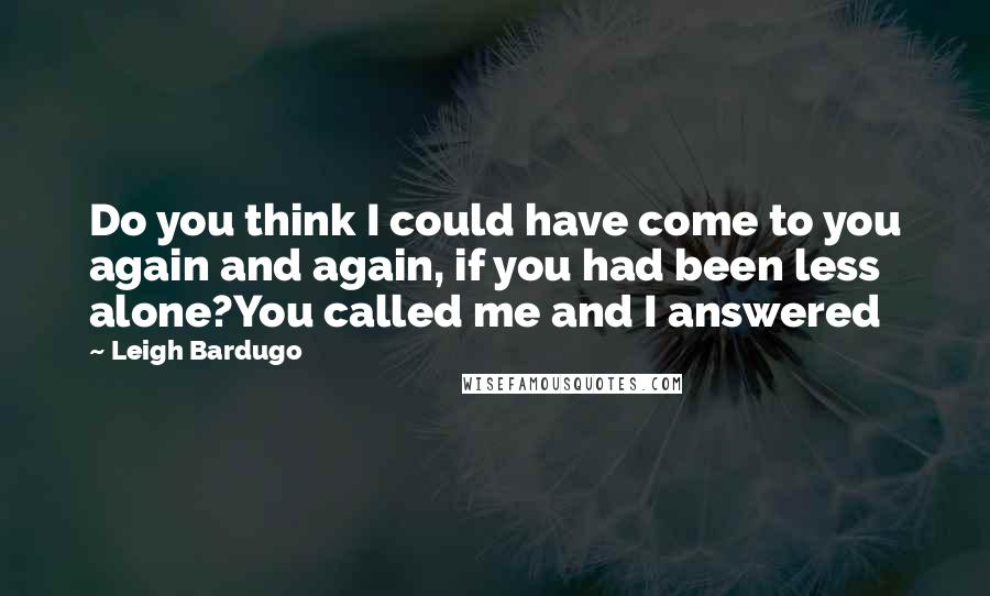 Leigh Bardugo Quotes: Do you think I could have come to you again and again, if you had been less alone?You called me and I answered