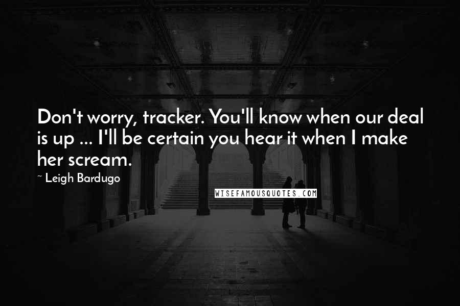 Leigh Bardugo Quotes: Don't worry, tracker. You'll know when our deal is up ... I'll be certain you hear it when I make her scream.