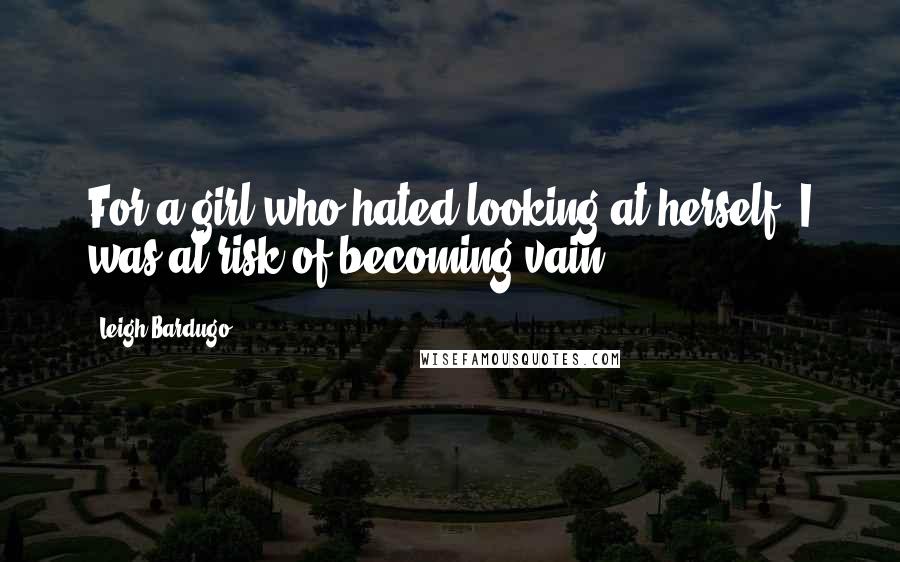 Leigh Bardugo Quotes: For a girl who hated looking at herself, I was at risk of becoming vain.