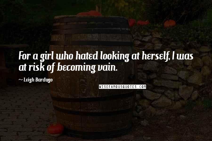 Leigh Bardugo Quotes: For a girl who hated looking at herself, I was at risk of becoming vain.