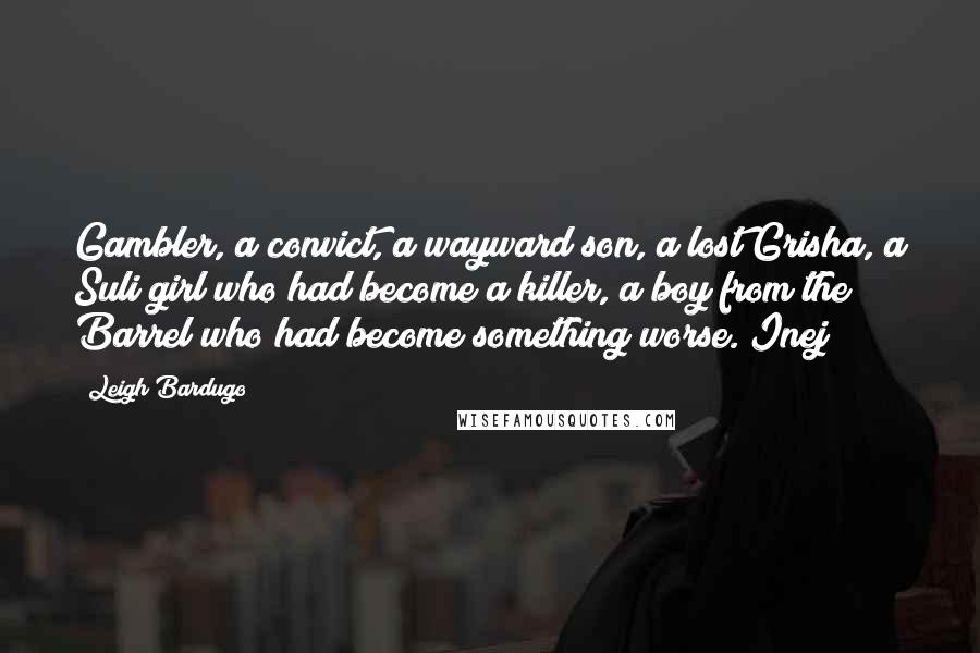 Leigh Bardugo Quotes: Gambler, a convict, a wayward son, a lost Grisha, a Suli girl who had become a killer, a boy from the Barrel who had become something worse. Inej