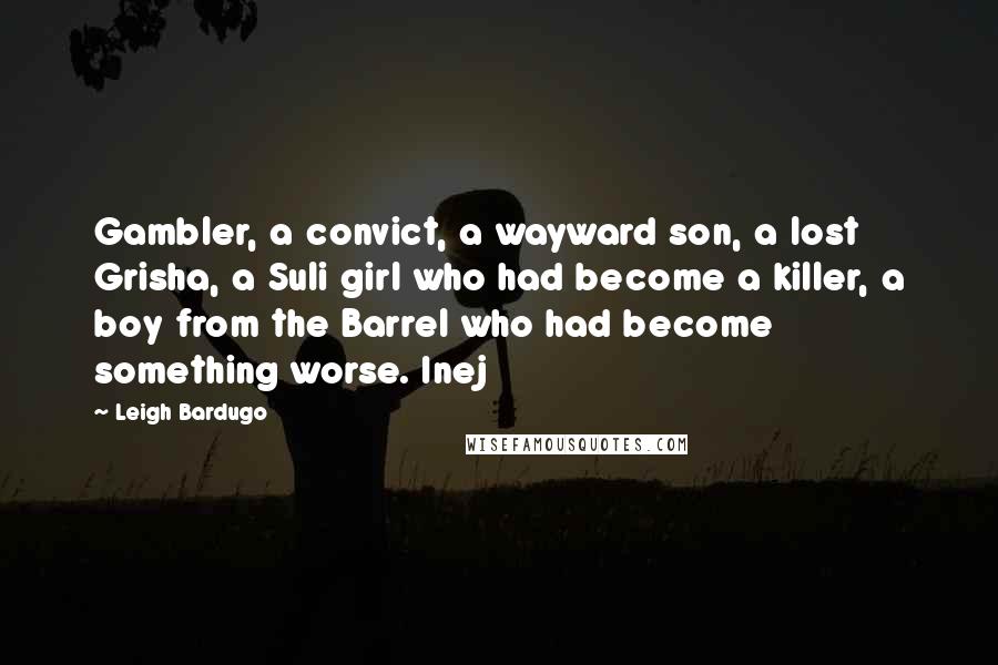 Leigh Bardugo Quotes: Gambler, a convict, a wayward son, a lost Grisha, a Suli girl who had become a killer, a boy from the Barrel who had become something worse. Inej