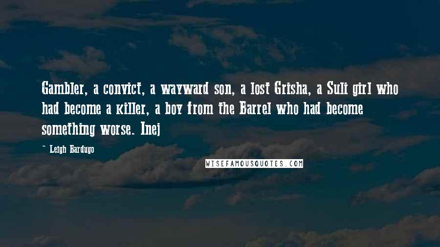 Leigh Bardugo Quotes: Gambler, a convict, a wayward son, a lost Grisha, a Suli girl who had become a killer, a boy from the Barrel who had become something worse. Inej