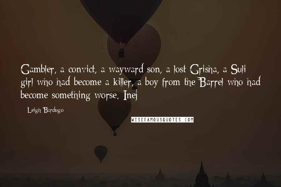 Leigh Bardugo Quotes: Gambler, a convict, a wayward son, a lost Grisha, a Suli girl who had become a killer, a boy from the Barrel who had become something worse. Inej