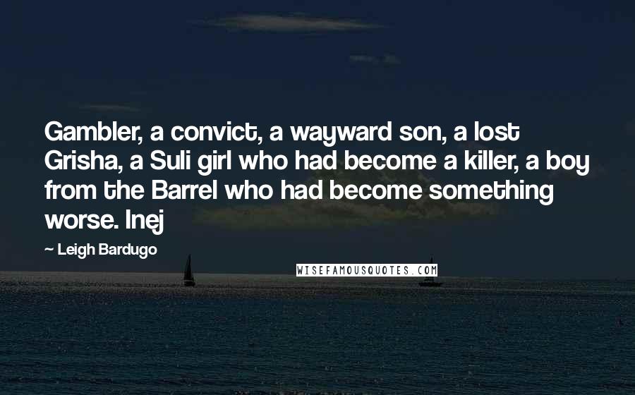 Leigh Bardugo Quotes: Gambler, a convict, a wayward son, a lost Grisha, a Suli girl who had become a killer, a boy from the Barrel who had become something worse. Inej