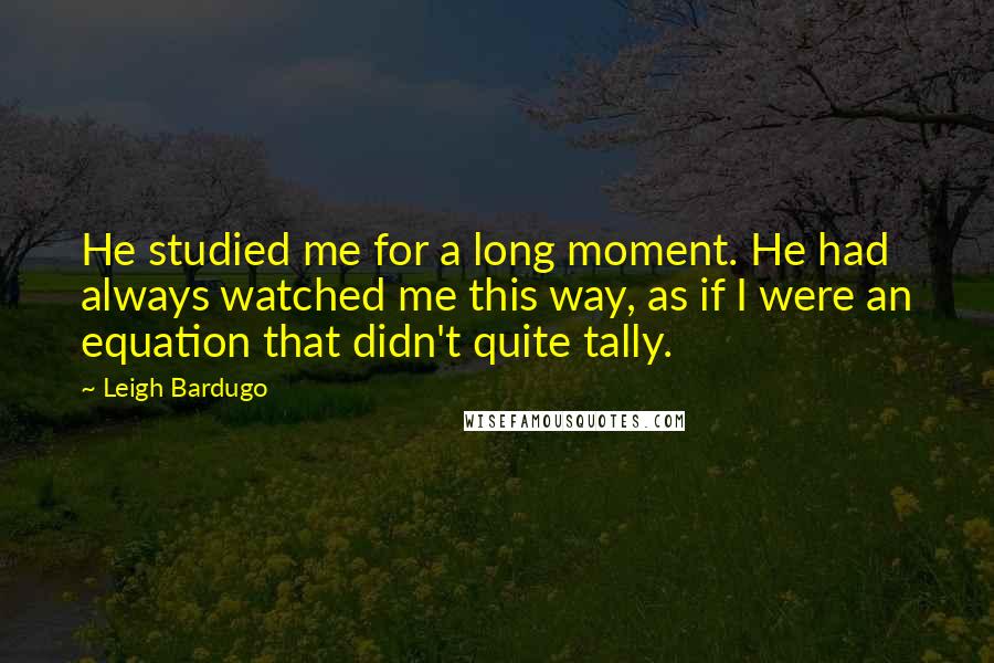 Leigh Bardugo Quotes: He studied me for a long moment. He had always watched me this way, as if I were an equation that didn't quite tally.