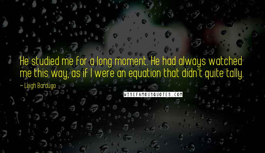 Leigh Bardugo Quotes: He studied me for a long moment. He had always watched me this way, as if I were an equation that didn't quite tally.