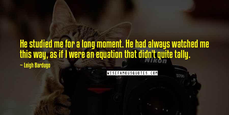 Leigh Bardugo Quotes: He studied me for a long moment. He had always watched me this way, as if I were an equation that didn't quite tally.