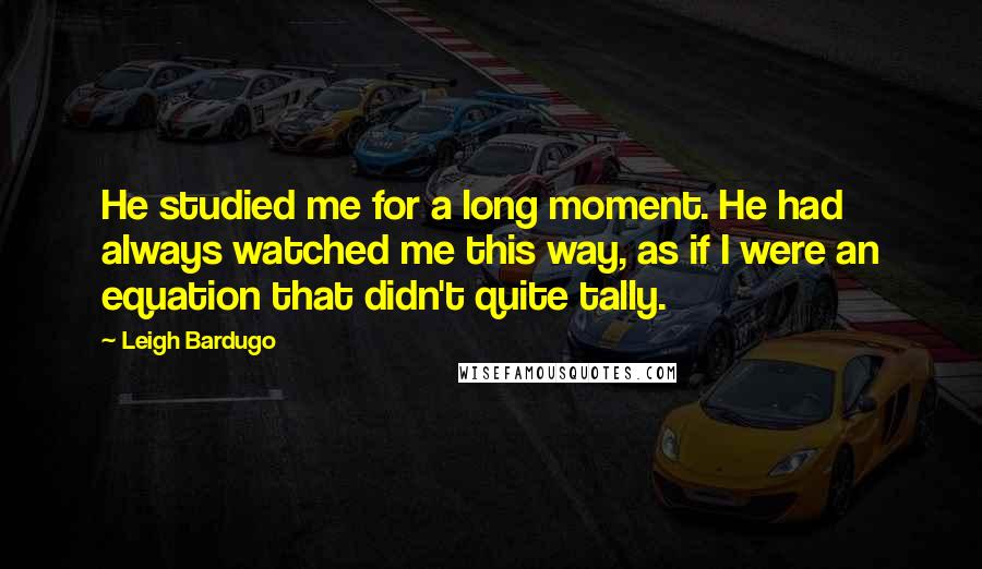 Leigh Bardugo Quotes: He studied me for a long moment. He had always watched me this way, as if I were an equation that didn't quite tally.