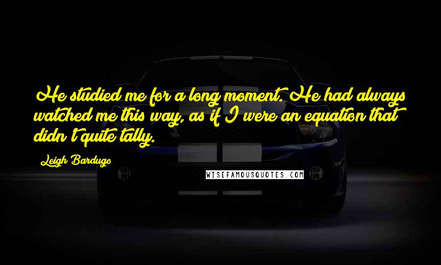 Leigh Bardugo Quotes: He studied me for a long moment. He had always watched me this way, as if I were an equation that didn't quite tally.