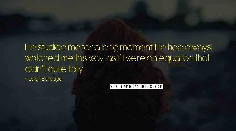 Leigh Bardugo Quotes: He studied me for a long moment. He had always watched me this way, as if I were an equation that didn't quite tally.