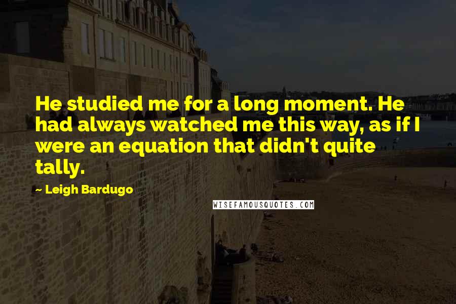 Leigh Bardugo Quotes: He studied me for a long moment. He had always watched me this way, as if I were an equation that didn't quite tally.