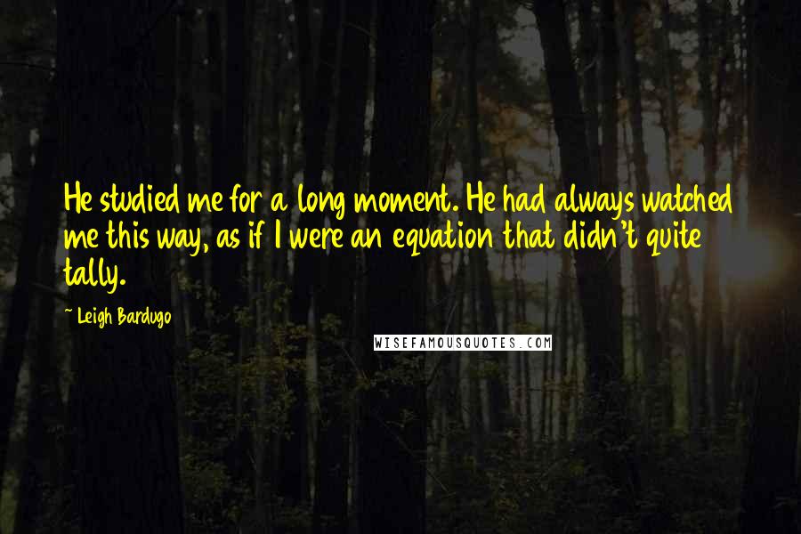 Leigh Bardugo Quotes: He studied me for a long moment. He had always watched me this way, as if I were an equation that didn't quite tally.