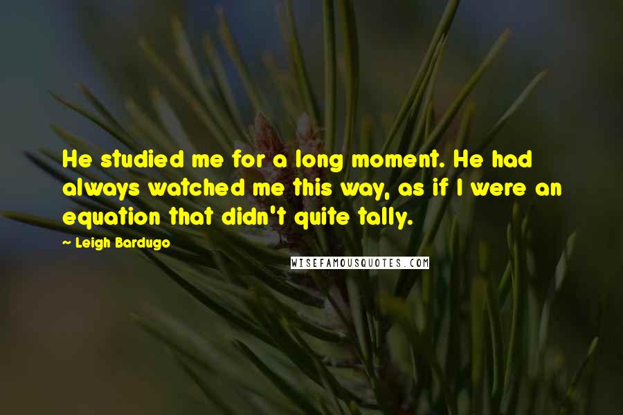 Leigh Bardugo Quotes: He studied me for a long moment. He had always watched me this way, as if I were an equation that didn't quite tally.