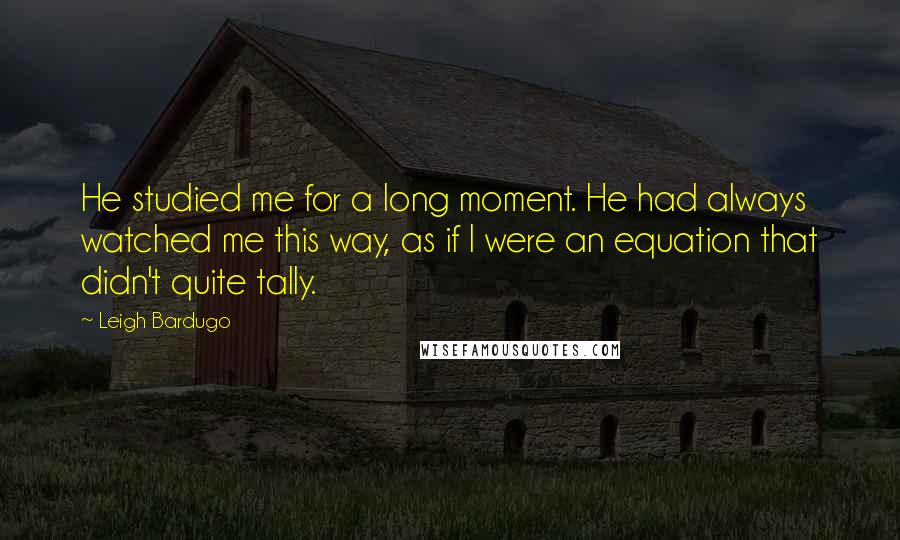 Leigh Bardugo Quotes: He studied me for a long moment. He had always watched me this way, as if I were an equation that didn't quite tally.