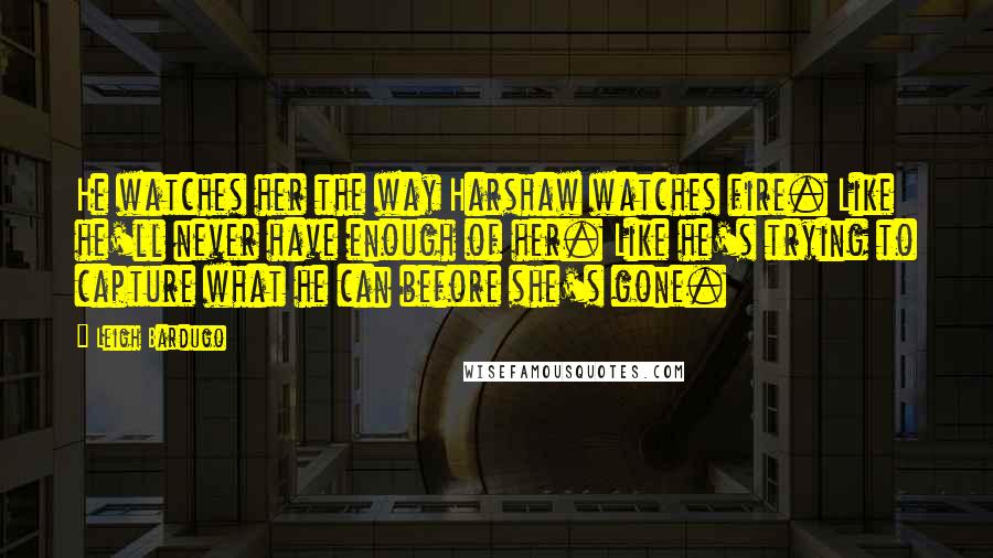 Leigh Bardugo Quotes: He watches her the way Harshaw watches fire. Like he'll never have enough of her. Like he's trying to capture what he can before she's gone.