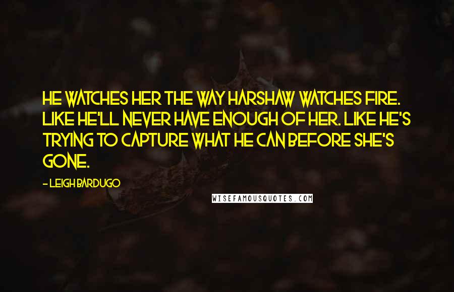Leigh Bardugo Quotes: He watches her the way Harshaw watches fire. Like he'll never have enough of her. Like he's trying to capture what he can before she's gone.