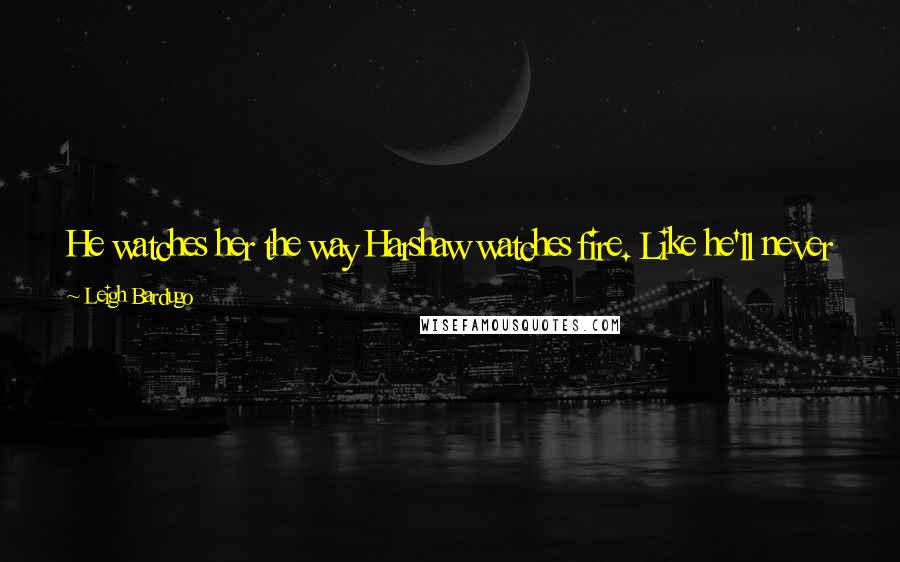 Leigh Bardugo Quotes: He watches her the way Harshaw watches fire. Like he'll never have enough of her. Like he's trying to capture what he can before she's gone.