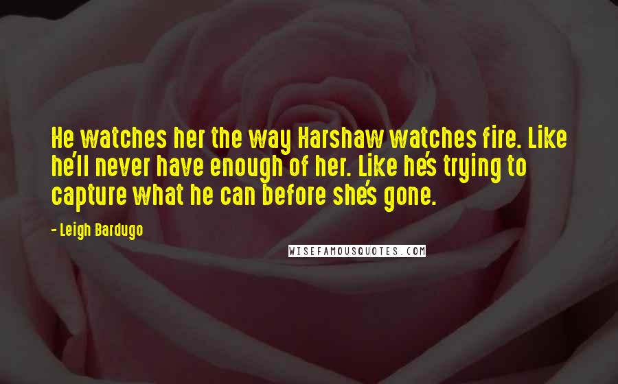 Leigh Bardugo Quotes: He watches her the way Harshaw watches fire. Like he'll never have enough of her. Like he's trying to capture what he can before she's gone.
