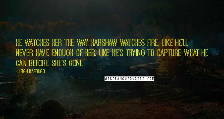 Leigh Bardugo Quotes: He watches her the way Harshaw watches fire. Like he'll never have enough of her. Like he's trying to capture what he can before she's gone.
