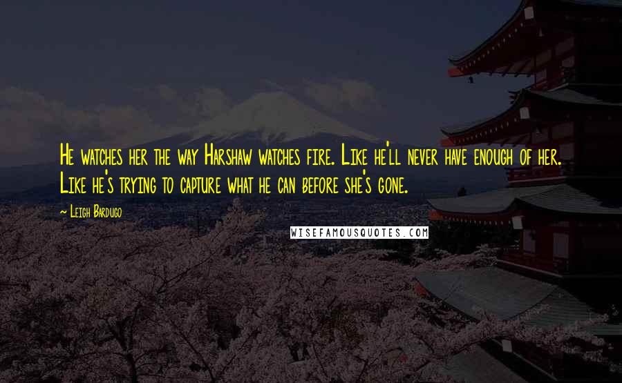 Leigh Bardugo Quotes: He watches her the way Harshaw watches fire. Like he'll never have enough of her. Like he's trying to capture what he can before she's gone.